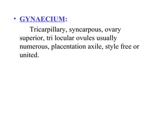 • GYNAECIUM:
Tricarpillary, syncarpous, ovary
superior, tri locular ovules usually
numerous, placentation axile, style free or
united.
 
