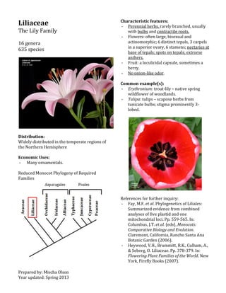 Prepared by: Mischa Olson
Year updated: Spring 2013
Liliaceae
The Lily Family
16 genera
635 species
Distribution:
Widely distributed in the temperate regions of
the Northern Hemisphere
Economic Uses:
- Many ornamentals.
Reduced Monocot Phylogeny of Required
Families
Characteristic features:
- Perennial herbs, rarely branched, usually
with bulbs and contractile roots.
- Flowers: often large, bisexual and
actinomorphic; 6 distinct tepals, 3 carpels
in a superior ovary, 6 stamens; nectaries at
base of tepals; spots on tepals; extrorse
anthers.
- Fruit: a loculicidal capsule, sometimes a
berry.
- No onion-like odor.
Common example(s):
- Erythronium: trout-lily – native spring
wildflower of woodlands.
- Tulipa: tulips – scapose herbs from
tunicate bulbs; stigma prominently 3-
lobed.
References for further inquiry:
- Fay, M.F. et al. Phylogenetics of Liliales:
Summarized evidence from combined
analyses of five plastid and one
mitochondrial loci. Pp. 559-565. In:
Columbus, J.T. et al. (eds), Monocots:
Comparative Biology and Evolution.
Claremont, California, Rancho Santa Ana
Botanic Garden (2006).
- Heywood, V.H., Brummitt, R.K., Culham, A.,
& Seberg, O. Liliaceae. Pp. 378-379. In:
Flowering Plant Families of the World. New
York, Firefly Books (2007).
 