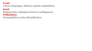 Fruit:
A berry (Asparagus, Smilax), capsule (Asphodelus).
Seed:
Endospermic; endosperm horny or cartilagenous.
Pollination:
Entomophilous rarely self-pollination.
 