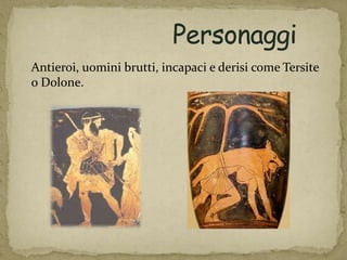 Antieroi, uomini brutti, incapaci e derisi come Tersite
o Dolone.
 