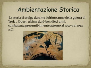 La storia si svolge durante l’ultimo anno della guerra di
Troia . Quest’ ultima durò ben dieci anni,
combattuta presumibilmente attorno al 1250 o al 1194
a.C.
 