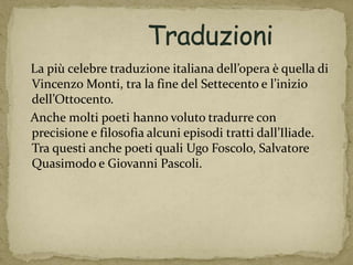 La più celebre traduzione italiana dell’opera è quella di
Vincenzo Monti, tra la fine del Settecento e l’inizio
dell’Ottocento.
Anche molti poeti hanno voluto tradurre con
precisione e filosofia alcuni episodi tratti dall’Iliade.
Tra questi anche poeti quali Ugo Foscolo, Salvatore
Quasimodo e Giovanni Pascoli.
 
