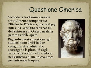 Secondo la tradizione sarebbe
stato Omero a comporre sia
l’Iliade che l’Odissea, ma tutt’oggi
non si ha l’assoluta certezza né
dell’esistenza di Omero né della
paternità delle opere.
Riguardo questa questione, gli
studiosi sono divisi in due
categorie: gli analisti, che
sostengono la pluralità degli
autori e gli unitari, che credono
nell’esistenza di un unico autore
per entrambe le opere.
 