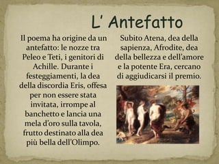 Il poema ha origine da un
antefatto: le nozze tra
Peleo e Teti, i genitori di
Achille. Durante i
festeggiamenti, la dea
della discordia Eris, offesa
per non essere stata
invitata, irrompe al
banchetto e lancia una
mela d’oro sulla tavola,
frutto destinato alla dea
più bella dell’Olimpo.
Subito Atena, dea della
sapienza, Afrodite, dea
della bellezza e dell’amore
e la potente Era, cercano
di aggiudicarsi il premio.
 