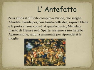 Zeus affida il difficile compito a Paride, che sceglie
Afrodite. Paride poi, con l’aiuto della dea, rapisce Elena
e la porta a Troia con sé. A questo punto, Menelao,
marito di Elena e re di Sparta, insieme a suo fratello
Agamennone, raduna un’armata per riprendersi la
moglie.
 