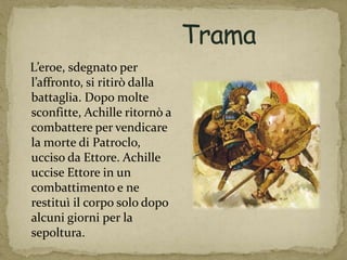 L’eroe, sdegnato per
l’affronto, si ritirò dalla
battaglia. Dopo molte
sconfitte, Achille ritornò a
combattere per vendicare
la morte di Patroclo,
ucciso da Ettore. Achille
uccise Ettore in un
combattimento e ne
restituì il corpo solo dopo
alcuni giorni per la
sepoltura.
 
