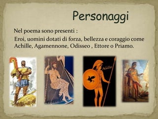 Nel poema sono presenti :
Eroi, uomini dotati di forza, bellezza e coraggio come
Achille, Agamennone, Odisseo , Ettore o Priamo.
 