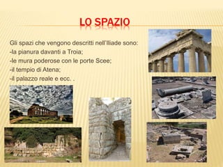 LO SPAZIO
Gli spazi che vengono descritti nell’Iliade sono:
-la pianura davanti a Troia;
-le mura poderose con le porte Scee;
-il tempio di Atena;
-il palazzo reale e ecc. .
 
