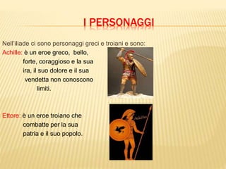 I PERSONAGGI
Nell’iliade ci sono personaggi greci e troiani e sono:
Achille: è un eroe greco, bello,
forte, coraggioso e la sua
ira, il suo dolore e il sua
vendetta non conoscono
limiti.
Ettore: è un eroe troiano che
combatte per la sua
patria e il suo popolo.
 