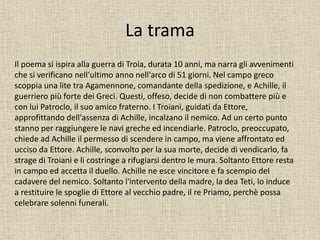 La trama
Il poema si ispira alla guerra di Troia, durata 10 anni, ma narra gli avvenimenti
che si verificano nell'ultimo anno nell'arco di 51 giorni. Nel campo greco
scoppia una lite tra Agamennone, comandante della spedizione, e Achille, il
guerriero più forte dei Greci. Questi, offeso, decide di non combattere più e
con lui Patroclo, il suo amico fraterno. I Troiani, guidati da Ettore,
approfittando dell'assenza di Achille, incalzano il nemico. Ad un certo punto
stanno per raggiungere le navi greche ed incendiarle. Patroclo, preoccupato,
chiede ad Achille il permesso di scendere in campo, ma viene affrontato ed
ucciso da Ettore. Achille, sconvolto per la sua morte, decide di vendicarlo, fa
strage di Troiani e li costringe a rifugiarsi dentro le mura. Soltanto Ettore resta
in campo ed accetta il duello. Achille ne esce vincitore e fa scempio del
cadavere del nemico. Soltanto l'intervento della madre, la dea Teti, lo induce
a restituire le spoglie di Ettore al vecchio padre, il re Priamo, perchè possa
celebrare solenni funerali.
 