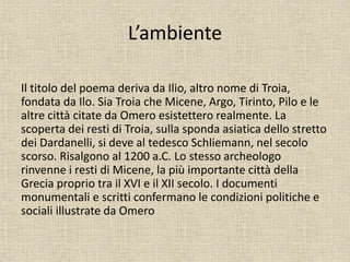 L’ambiente
Il titolo del poema deriva da Ilio, altro nome di Troia,
fondata da Ilo. Sia Troia che Micene, Argo, Tirinto, Pilo e le
altre città citate da Omero esistettero realmente. La
scoperta dei resti di Troia, sulla sponda asiatica dello stretto
dei Dardanelli, si deve al tedesco Schliemann, nel secolo
scorso. Risalgono al 1200 a.C. Lo stesso archeologo
rinvenne i resti di Micene, la più importante città della
Grecia proprio tra il XVI e il XII secolo. I documenti
monumentali e scritti confermano le condizioni politiche e
sociali illustrate da Omero
 