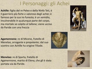 I Personaggi: gli Achei
Achille: figlio del re Peleo e della Ninfa Teti, è
il guerriero più forte e valoroso degli achei; è
famoso per la sua ira funesta; è un semidio,
invulnerabile in qualunque parte del corpo,
ma mortale se colpito al tallone; viene ucciso
da Paride con una freccia
Agamennone: re di Micene, fratello di
Menelao, arrogante e prepotente; dal suo
scontro con Achille ha origine l'Iliade.
Menelao: re di Sparta, fratello di
Agamennone, marito di Elena, che gli è stata
portata via da Paride.
 