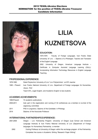 2015 TESOL-Ukraine Elections
NOMINATION for the position of TESOL-Ukraine Treasurer
Candidate Information
LILIA
KUZNETSOVA
EDUCATION:
1974-1979 Faculty of Foreign Languages. Ivan Franko State
University of Lviv. – Diploma of a Philologist. Teacher and Translator
of the English Language
2002 University of Oregon, American Language Institute –
Certificate in Computer Assisted Language Learning (CALL):
Incorporating Information Technology Resources in English Language
Teaching
PROFESSIONAL EXPERIENCE:
1979-1983 State Polytechnic University of Lviv “Lviv Polytechnika”, an EFL teacher
1983 – Present Ivan Franko National University of Lviv, Department of Foreign Languages for Humanities,
Assoc. Prof.
Teach EFL, Legal English, and Academic English to law students
ACADEMIC ACHIEVEMENTS:
1990-Present 72 academic publications
2004-2011 took part in the organization and running of 32 conferences as a member or co-chair of the
organizing committee
2011 PhD in Linguistics. Diploma of the Candidate in Philology
2014 Diploma of the Associate Professor
INTERNATIONAL PARTNERSHIPSEXPERIENCE:
2001-2004 Oregon – Lviv Partnership Program: University of Oregon (Law School and American
Language Institute) & Ivan Franko National University of Lviv (Department of Foreign
languages for Humanities) Partnership, a member
2002 Visiting Professor at University of Oregon within the exchange program of the Partnership
Completed the course in Academic Writing “Research Paper Writing”
 