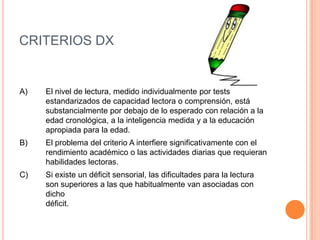 CRITERIOS DX


A)   El nivel de lectura, medido individualmente por tests
     estandarizados de capacidad lectora o comprensión, está
     substancialmente por debajo de lo esperado con relación a la
     edad cronológica, a la inteligencia medida y a la educación
     apropiada para la edad.
B)   El problema del criterio A interfiere significativamente con el
     rendimiento académico o las actividades diarias que requieran
     habilidades lectoras.
C)   Si existe un déficit sensorial, las dificultades para la lectura
     son superiores a las que habitualmente van asociadas con
     dicho
     déficit.
 
