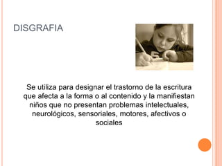 DISGRAFIA




  Se utiliza para designar el trastorno de la escritura
 que afecta a la forma o al contenido y la manifiestan
   niños que no presentan problemas intelectuales,
    neurológicos, sensoriales, motores, afectivos o
                        sociales
 