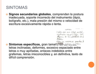 SINTOMAS
   Signos secundarios globales, comprenden la postura
    inadecuada, soporte incorrecto del instrumento (lápiz,
    bolígrafo, etc.), mala presión del mismo o velocidad de
    escritura excesivamente rápida o lenta.




   Síntomas específicos, gran tamaño de las letras,
    letras inclinadas, deformes, excesivo espaciado entre
    letras o muy apiñadas, enlaces indebidos entre
    grafemas, letras irreconocibles y, en definitiva, texto de
    difícil comprensión.
 
