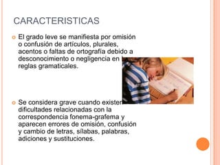 CARACTERISTICAS
   El grado leve se manifiesta por omisión
    o confusión de artículos, plurales,
    acentos o faltas de ortografía debido a
    desconocimiento o negligencia en las
    reglas gramaticales.




   Se considera grave cuando existen
    dificultades relacionadas con la
    correspondencia fonema-grafema y
    aparecen errores de omisión, confusión
    y cambio de letras, sílabas, palabras,
    adiciones y sustituciones.
 