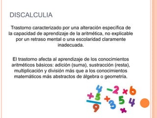DISCALCULIA
 Trastorno caracterizado por una alteración específica de
la capacidad de aprendizaje de la aritmética, no explicable
    por un retraso mental o una escolaridad claramente
                       inadecuada.

 El trastorno afecta al aprendizaje de los conocimientos
 aritméticos básicos: adición (suma), sustracción (resta),
  multiplicación y división más que a los conocimientos
  matemáticos más abstractos de álgebra o geometría.
 