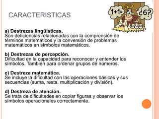 CARACTERISTICAS

a) Destrezas lingüísticas.
Son deficiencias relacionadas con la comprensión de
términos matemáticos y la conversión de problemas
matemáticos en símbolos matemáticos.
b) Destrezas de percepción.
Dificultad en la capacidad para reconocer y entender los
símbolos. También para ordenar grupos de números.
c) Destreza matemática.
Se incluye la dificultad con las operaciones básicas y sus
secuencias (suma, resta, multiplicación y división).
d) Destreza de atención.
Se trata de dificultades en copiar figuras y observar los
símbolos operacionales correctamente.
 