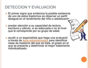 DETECCION Y EVALUACION
   El primer signo que evidencia la posible existencia
    de uno de estos trastornos es observar un perfil
    desigual en el rendimiento del niño o adolescente

   prestar atención a su capacidad de lectura,
    escritura y cálculo, si es adecuada o no al nivel
    que le corresponde por su grupo de edad.

   acudir a un especialista que haga una evaluación
    a través de tests estandarizados para identificar la
    clase de trastorno del que se trata, el grado en el
    que se presenta y determinar el mejor tratamiento
    individualizado.
 