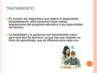 TRATAMIENTO

   En función del diagnóstico que realice el especialista,
    probablemente, será necesario hacer ciertas
    adaptaciones del programa educativo a las capacidades
    del alumno

   La flexibilidad y la paciencia son herramientas clave
    para este tipo de alumnos, ya que hay que respetar su
    ritmo de aprendizaje, que es diferente para cada uno.
 