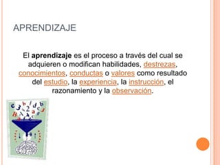 APRENDIZAJE

 El aprendizaje es el proceso a través del cual se
  adquieren o modifican habilidades, destrezas,
conocimientos, conductas o valores como resultado
    del estudio, la experiencia, la instrucción, el
          razonamiento y la observación.
 