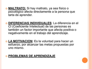    MALTRATO: Si hay maltrato, ya sea físico o
    psicológico afecta directamente a la persona que
    tarta de aprender.

   DIFERENCIAS INDIVIDUALES: La diferencia en el
    CI (Coeficiente Intelectual) de las personas es
    también un factor importante que afecta positiva o
    negativamente en el trabajo del aprendizaje.

   LA MOTIVACION: Es la voluntad para hacer un
    esfuerzo, por alcanzar las metas propuestas por
    uno mismo.

   PROBLEMAS DE APRENDIZAJE
 
