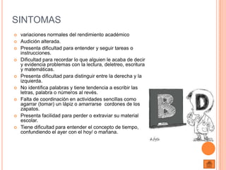 SINTOMAS
   variaciones normales del rendimiento académico
   Audición alterada.
   Presenta dificultad para entender y seguir tareas o
    instrucciones.
   Dificultad para recordar lo que alguien le acaba de decir
    y evidencia problemas con la lectura, deletreo, escritura
    y matemáticas.
   Presenta dificultad para distinguir entre la derecha y la
    izquierda.
   No identifica palabras y tiene tendencia a escribir las
    letras, palabra o números al revés.
   Falta de coordinación en actividades sencillas como
    agarrar (tomar) un lápiz o amarrarse cordones de los
    zapatos.
   Presenta facilidad para perder o extraviar su material
    escolar.
   Tiene dificultad para entender el concepto de tiempo,
    confundiendo el ayer con el hoy/ o mañana.
 