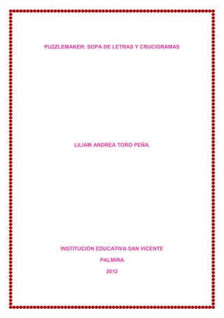 PUZZLEMAKER: SOPA DE LETRAS Y CRUCIGRAMAS




         LILIAM ANDREA TORO PEÑA.




    INSTITUCIÓN EDUCATIVA SAN VICENTE

                 PALMIRA

                   2012
 