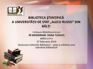 BIBLIOTECA ŞTIINŢIFICĂ
A UNIVERSITĂŢII DE STAT „ALECU RUSSO” DIN
BĂLŢI
Colloquia Bibliothecariorum

ÎN MEMORIAM FAINA TLEHUCI,
ediţia a II-a
27 februarie 2014
Secţiunea Colecţiile Bibliotecii – grija şi mîndria unui
adevărat bibliotecar

 