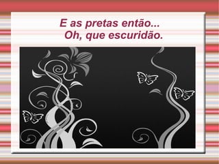 E as pretas então... Oh, que escuridão. 