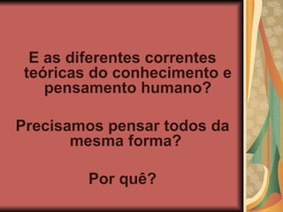 E as diferentes correntes teóricas do conhecimento e pensamento humano? Precisamos pensar todos da mesma forma? Por quê?