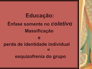 Educação: Ênfase somente no coletivo Massificação e perda de identidade individual = esquizofrenia do grupo