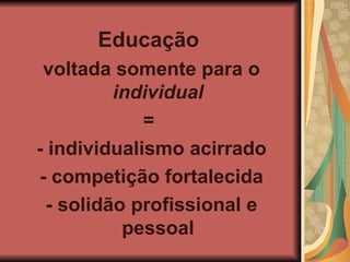 Educação voltada somente para o individual = - individualismo acirrado - competição fortalecida - solidão profissional e pessoal