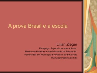A prova Brasil e a escola Lilian Zieger Pedagoga. Supervisora educacional.  Mestre em Políticas e Administração da Educação.  Doutoranda em Psicologia Evolutiva e da Educação [email_address] 