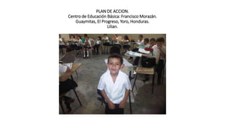 PLAN DE ACCION.
Centro de Educación Básica: Francisco Morazán.
Guaymitas, El Progreso, Yoro, Honduras.
Lilian.
 