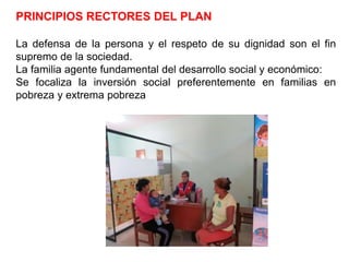 PRINCIPIOS RECTORES DEL PLAN
La defensa de la persona y el respeto de su dignidad son el fin
supremo de la sociedad.
La familia agente fundamental del desarrollo social y económico:
Se focaliza la inversión social preferentemente en familias en
pobreza y extrema pobreza