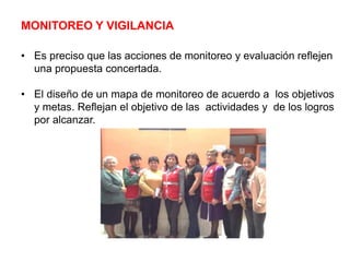 MONITOREO Y VIGILANCIA
• Es preciso que las acciones de monitoreo y evaluación reflejen
una propuesta concertada.
• El diseño de un mapa de monitoreo de acuerdo a los objetivos
y metas. Reflejan el objetivo de las actividades y de los logros
por alcanzar.