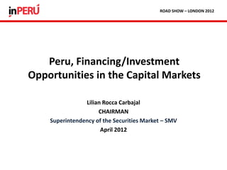 Lilian Rocca Carbajal
CHAIRMAN
Superintendency of the Securities Market – SMV
April 2012
Peru, Financing/Investment
Opportunities in the Capital Markets
ROAD SHOW – LONDON 2012
 