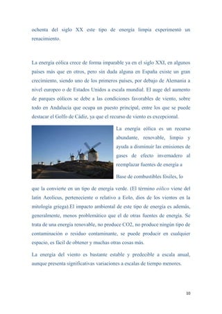 10
ochenta del siglo XX este tipo de energía limpia experimentó un
renacimiento.
La energía eólica crece de forma imparable ya en el siglo XXI, en algunos
países más que en otros, pero sin duda alguna en España existe un gran
crecimiento, siendo uno de los primeros países, por debajo de Alemania a
nivel europeo o de Estados Unidos a escala mundial. El auge del aumento
de parques eólicos se debe a las condiciones favorables de viento, sobre
todo en Andalucía que ocupa un puesto principal, entre los que se puede
destacar el Golfo de Cádiz, ya que el recurso de viento es excepcional.
La energía eólica es un recurso
abundante, renovable, limpio y
ayuda a disminuir las emisiones de
gases de efecto invernadero al
reemplazar fuentes de energía a
Base de combustibles fósiles, lo
que la convierte en un tipo de energía verde. (El término eólico viene del
latín Aeolicus, perteneciente o relativo a Eolo, dios de los vientos en la
mitología griega).El impacto ambiental de este tipo de energía es además,
generalmente, menos problemático que el de otras fuentes de energía. Se
trata de una energía renovable, no produce CO2, no produce ningún tipo de
contaminación o residuo contaminante, se puede producir en cualquier
espacio, es fácil de obtener y muchas otras cosas más.
La energía del viento es bastante estable y predecible a escala anual,
aunque presenta significativas variaciones a escalas de tiempo menores.
 