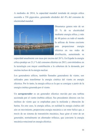 11
A mediados de 2014, la capacidad mundial instalada de energía eólica
ascendía a 336 gigavatios, generando alrededor del 4% del consumo de
electricidad mundial.
Dinamarca genera más de un
25 % de su electricidad
mediante energía eólica, y más
de 80 países en todo el mundo
la utilizan de forma creciente
para proporcionar energía
eléctrica en sus redes de
distribución, aumentando su
capacidad anualmente con tasas por encima del 20 %. En España la energía
eólica produjo un 21,1 % del consumo eléctrico en 2013, convirtiéndose en
la tecnología con mayor contribución a la cobertura de la demanda, por
encima incluso de la energía nuclear.
Los generadores eólicos, también llamados generadores de viento, son
utilizados para transformar la energía cinética del viento en energía
eléctrica. Por lo tanto, la energía eólica es la que se consigue a partir de la
energía cinética generada por el viento.
Un aerogenerador es un generador eléctrico movido por una turbina
accionada por el viento (turbina eólica). Sus precedentes directos son los
molinos de viento que se empleaban para la molienda y obtención de
harina. En este caso, la energía eólica, en realidad la energía cinética del
aire en movimiento, proporciona energía mecánica a un rotor hélice que, a
través de un sistema de transmisión mecánico, hace girar el rotor de un
generador, normalmente un alternador trifásico, que convierte la energía
mecánica rotacional en energía eléctrica.
 