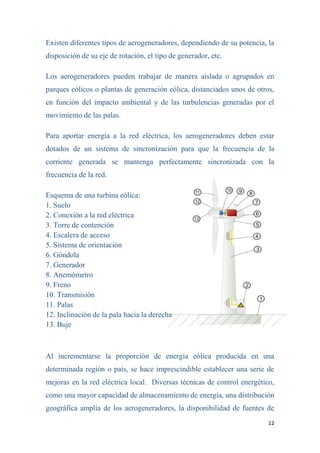 12
Existen diferentes tipos de aerogeneradores, dependiendo de su potencia, la
disposición de su eje de rotación, el tipo de generador, etc.
Los aerogeneradores pueden trabajar de manera aislada o agrupados en
parques eólicos o plantas de generación eólica, distanciados unos de otros,
en función del impacto ambiental y de las turbulencias generadas por el
movimiento de las palas.
Para aportar energía a la red eléctrica, los aerogeneradores deben estar
dotados de un sistema de sincronización para que la frecuencia de la
corriente generada se mantenga perfectamente sincronizada con la
frecuencia de la red.
Esquema de una turbina eólica:
1. Suelo
2. Conexión a la red eléctrica
3. Torre de contención
4. Escalera de acceso
5. Sistema de orientación
6. Góndola
7. Generador
8. Anemómetro
9. Freno
10. Transmisión
11. Palas
12. Inclinación de la pala hacia la derecha
13. Buje
Al incrementarse la proporción de energía eólica producida en una
determinada región o país, se hace imprescindible establecer una serie de
mejoras en la red eléctrica local. Diversas técnicas de control energético,
como una mayor capacidad de almacenamiento de energía, una distribución
geográfica amplia de los aerogeneradores, la disponibilidad de fuentes de
 