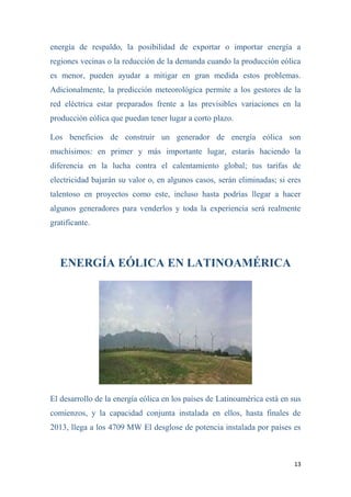 13
energía de respaldo, la posibilidad de exportar o importar energía a
regiones vecinas o la reducción de la demanda cuando la producción eólica
es menor, pueden ayudar a mitigar en gran medida estos problemas.
Adicionalmente, la predicción meteorológica permite a los gestores de la
red eléctrica estar preparados frente a las previsibles variaciones en la
producción eólica que puedan tener lugar a corto plazo.
Los beneficios de construir un generador de energía eólica son
muchísimos: en primer y más importante lugar, estarás haciendo la
diferencia en la lucha contra el calentamiento global; tus tarifas de
electricidad bajarán su valor o, en algunos casos, serán eliminadas; si eres
talentoso en proyectos como este, incluso hasta podrías llegar a hacer
algunos generadores para venderlos y toda la experiencia será realmente
gratificante.
ENERGÍA EÓLICA EN LATINOAMÉRICA
El desarrollo de la energía eólica en los países de Latinoamérica está en sus
comienzos, y la capacidad conjunta instalada en ellos, hasta finales de
2013, llega a los 4709 MW El desglose de potencia instalada por países es
 