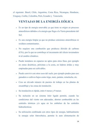14
el siguiente: Brasil, Chile, Argentina, Costa Rica, Nicaragua, Honduras,
Uruguay, Caribe, Colombia, Perú, Ecuador y Venezuela.
VENTAJAS DE LA ENERGÍA EÓLICA
 Es un tipo de energía renovable ya que tiene su origen en procesos
atmosféricos debidos a la energía que llega a la Tierra procedente del
Sol.
 Es una energía limpia ya que no produce emisiones atmosféricas ni
residuos contaminantes.
 No requiere una combustión que produzca dióxido de carbono
(CO2), por lo que no contribuye al incremento del efecto invernadero
ni al cambio climático.
 Puede instalarse en espacios no aptos para otros fines, por ejemplo
en zonas desérticas, próximas a la costa, en laderas áridas y muy
empinadas para ser cultivables.
 Puede convivir con otros usos del suelo, por ejemplo prados para uso
ganadero o cultivos bajos como trigo, maíz, patatas, remolacha, etc.
 Crea un elevado número de puestos de trabajo en las plantas de
ensamblaje y las zonas de instalación.
 Su instalación es rápida, entre 4 meses y 9 meses
 Su inclusión en un sistema ínter ligado permite, cuando las
condiciones del viento son adecuadas, ahorrar combustible en las
centrales térmicas y/o agua en los embalses de las centrales
hidroeléctricas.
 Su utilización combinada con otros tipos de energía, habitualmente
la energía solar fotovoltaica, permite la auto alimentación de
 