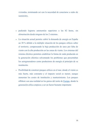 15
viviendas, terminando así con la necesidad de conectarse a redes de
suministro,
 pudiendo lograrse autonomías superiores a las 82 horas, sin
alimentación desde ninguno de los 2 sistemas.
 La situación actual permite cubrir la demanda de energía en España
un 30 % debido a la múltiple situación de los parques eólicos sobre
el territorio, compensando la baja producción de unos por falta de
viento con la alta producción en las zonas de viento. Los sistemas del
sistema eléctrico permiten estabilizar la forma de onda producida en
la generación eléctrica solventando los problemas que presentaban
los aerogeneradores como productores de energía al principio de su
instalación.
 Posibilidad de construir parques eólicos en el mar, donde el viento es
más fuerte, más constante y el impacto social es menor, aunque
aumentan los costes de instalación y mantenimiento. Los parques
offshore son una realidad en los países del norte de Europa, donde la
generación eólica empieza a ser un factor bastante importante
 