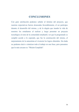 16
CONCLUSIONES
Con gran satisfacción podemos señalar al término del proyecto, que
nuestras expectativas fueron alcanzadas favorablemente, el ser partícipes
durante el desarrollo del mismo, y de la alegría que inunda la vida de
nosotros los estudiantes al realizar y luego presentar un proyecto
tecnológico al resto de la comunidad estudiantil, ver que lo programado se
cumplió acorde a lo esperado, que fue la construcción del mismo, el
mejoramiento de la autoestima al vivenciar los logros obtenidos. Sin duda
no podemos decir o sintetizar todo el trabajo en una frase, pero pensamos
que lo más cercano es: "Misión Cumplida".
 