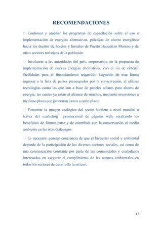 17
RECOMENDACIONES
Continuar y ampliar los programas de capacitación sobre el uso e
implementación de energías alternativas, prácticas de ahorro energético
hacia los dueños de hoteles y hostales de Puerto Baquerizo Moreno y de
otros sectores turísticos de la población.
nvolucrar a las autoridades del país, empresarios, en la propuesta de
implementación de nuevas energías alternativas, con el fin de obtener
facilidades para el financiamiento requerido. Logrando de esta forma
ingresar a la lista de países preocupados por la conservación, al utilizar
tecnologías como las que son a base de paneles solares para ahorro de
energía, las cuales ya están al alcance de muchos, mediante inversiones a
mediano plazo que generaran éxitos a corto plazo
del sector hotelero a nivel mundial a
través del marketing promocional de páginas web, resaltando los
beneficios de formar parte y de contribuir con la conservación al medio
ambiente en las islas Galápagos.
enestar social y ambiental
depende de la participación de los diversos sectores sociales, así como de
una comunicación constante por parte de las comunidades y ciudadanos
interesados en asegurar el cumplimiento de las normas ambientales en
todos los sectores de desarrollo turísticos.
 