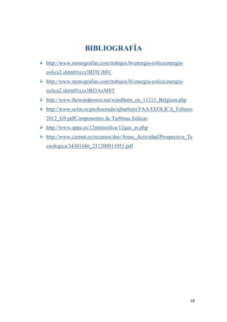 18
BIBLIOGRAFÍA
 http://www.monografias.com/trabajos36/energia-eolica/energia-
eolica2.shtml#ixzz3RITCibFC
 http://www.monografias.com/trabajos36/energia-eolica/energia-
eolica2.shtml#ixzz3RJ3AxMST
 http://www.thewindpower.net/windfarm_en_11213_Belgium.php
 http://www.uclm.es/profesorado/ajbarbero/FAA/EEOLICA_Febrero
2012_G9.pdfComponentes de Turbinas Eólicas
 http://www.appa.es/12minieolica/12que_es.php
 http://www.ciemat.es/recursos/doc/Areas_Actividad/Prospectiva_Te
cnologica/34301686_211200911951.pdf
 