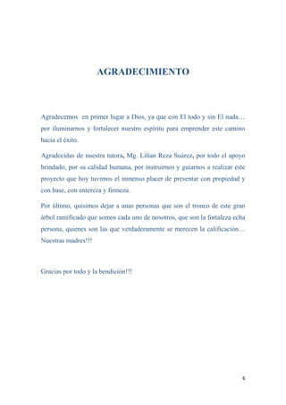 6
AGRADECIMIENTO
Agradecemos en primer lugar a Dios, ya que con El todo y sin El nada…
por iluminarnos y fortalecer nuestro espíritu para emprender este camino
hacia el éxito.
Agradecidas de nuestra tutora, Mg. Lilian Reza Suárez, por todo el apoyo
brindado, por su calidad humana, por instruirnos y guiarnos a realizar este
proyecto que hoy tuvimos el inmenso placer de presentar con propiedad y
con base, con entereza y firmeza.
Por último, quisimos dejar a unas personas que son el tronco de este gran
árbol ramificado que somos cada uno de nosotros, que son la fortaleza echa
persona, quienes son las que verdaderamente se merecen la calificación…
Nuestras madres!!!
Gracias por todo y la bendición!!!
 