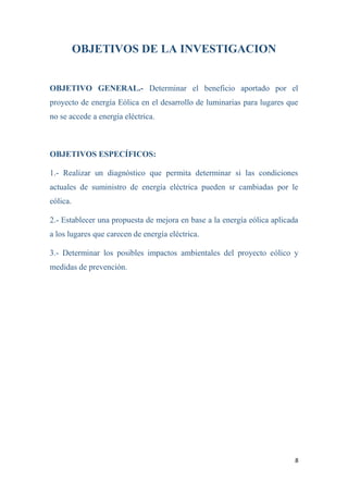 8
OBJETIVOS DE LA INVESTIGACION
OBJETIVO GENERAL.- Determinar el beneficio aportado por el
proyecto de energía Eólica en el desarrollo de luminarias para lugares que
no se accede a energía eléctrica.
OBJETIVOS ESPECÍFICOS:
1.- Realizar un diagnóstico que permita determinar si las condiciones
actuales de suministro de energía eléctrica pueden sr cambiadas por le
eólica.
2.- Establecer una propuesta de mejora en base a la energía eólica aplicada
a los lugares que carecen de energía eléctrica.
3.- Determinar los posibles impactos ambientales del proyecto eólico y
medidas de prevención.
 